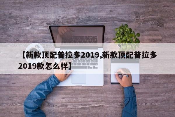 【新款顶配普拉多2019,新款顶配普拉多2019款怎么样】